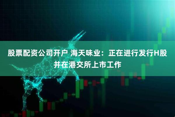 股票配资公司开户 海天味业：正在进行发行H股并在港交所上市工作