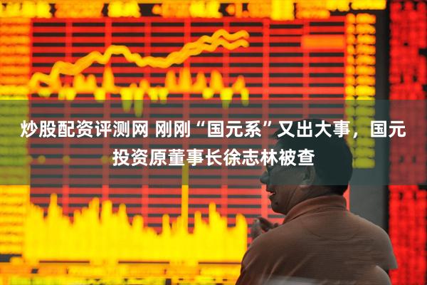 炒股配资评测网 刚刚“国元系”又出大事，国元投资原董事长徐志林被查