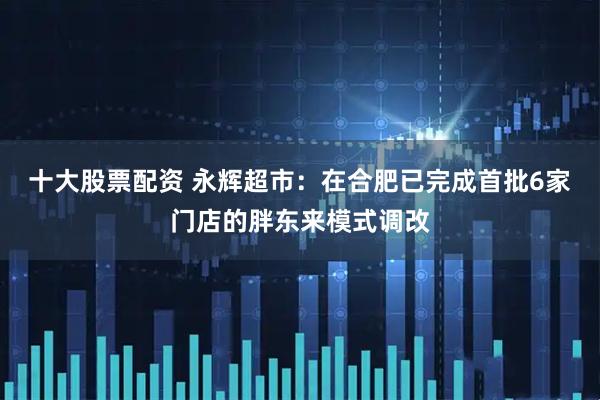 十大股票配资 永辉超市：在合肥已完成首批6家门店的胖东来模式调改