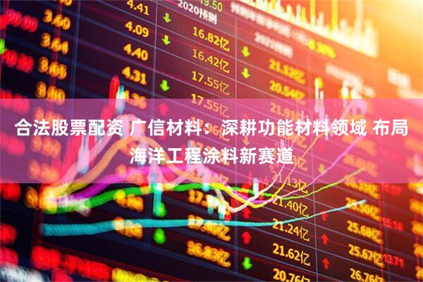 合法股票配资 广信材料：深耕功能材料领域 布局海洋工程涂料新赛道