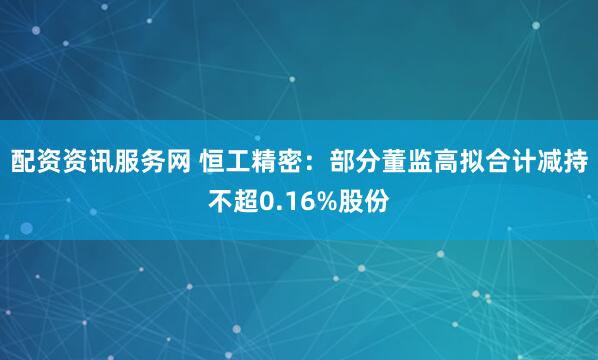 配资资讯服务网 恒工精密：部分董监高拟合计减持不超0.16%股份