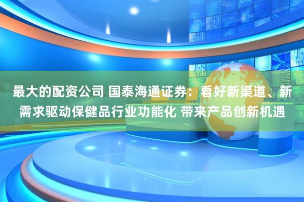 最大的配资公司 国泰海通证券：看好新渠道、新需求驱动保健品行业功能化 带来产品创新机遇