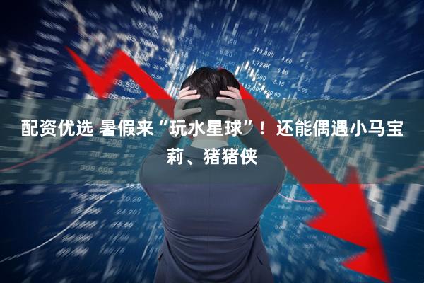 配资优选 暑假来“玩水星球”！还能偶遇小马宝莉、猪猪侠