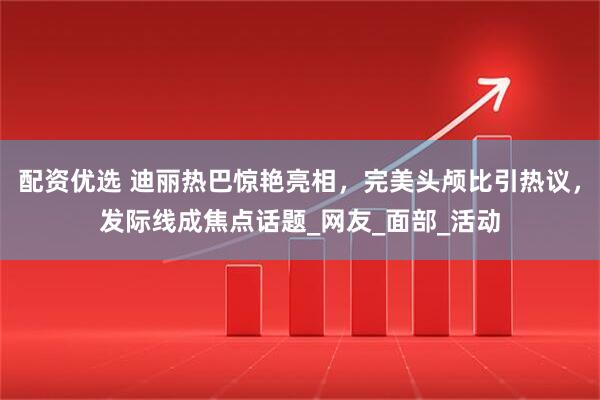 配资优选 迪丽热巴惊艳亮相，完美头颅比引热议，发际线成焦点话题_网友_面部_活动