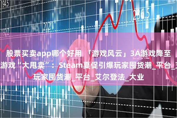 股票买卖app哪个好用 「游戏风云」3A游戏降至10元内，批量游戏“大甩卖”：Steam夏促引爆玩家囤货潮_平台_艾尔登法_大业