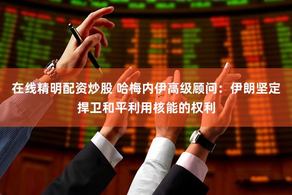 在线精明配资炒股 哈梅内伊高级顾问：伊朗坚定捍卫和平利用核能的权利