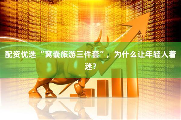 配资优选 “窝囊旅游三件套”，为什么让年轻人着迷？