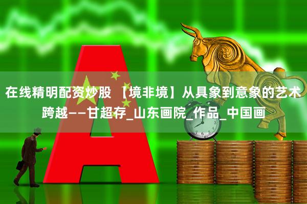 在线精明配资炒股 【境非境】从具象到意象的艺术跨越——甘超存_山东画院_作品_中国画