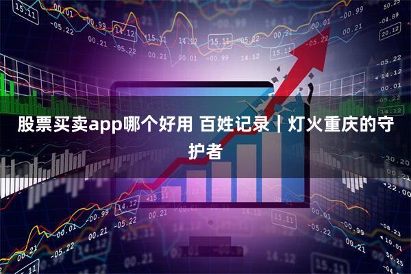 股票买卖app哪个好用 百姓记录｜灯火重庆的守护者
