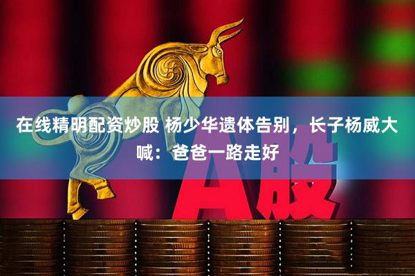 在线精明配资炒股 杨少华遗体告别，长子杨威大喊：爸爸一路走好