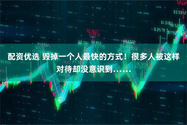 配资优选 毁掉一个人最快的方式！很多人被这样对待却没意识到……
