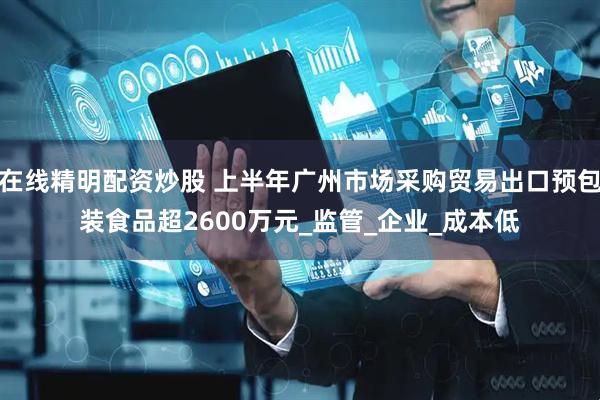 在线精明配资炒股 上半年广州市场采购贸易出口预包装食品超2600万元_监管_企业_成本低