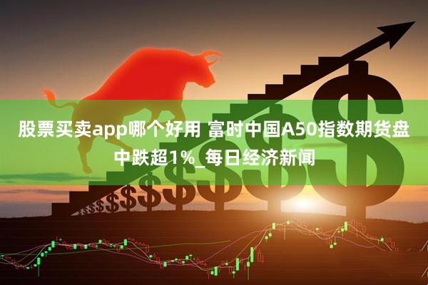 股票买卖app哪个好用 富时中国A50指数期货盘中跌超1%_每日经济新闻