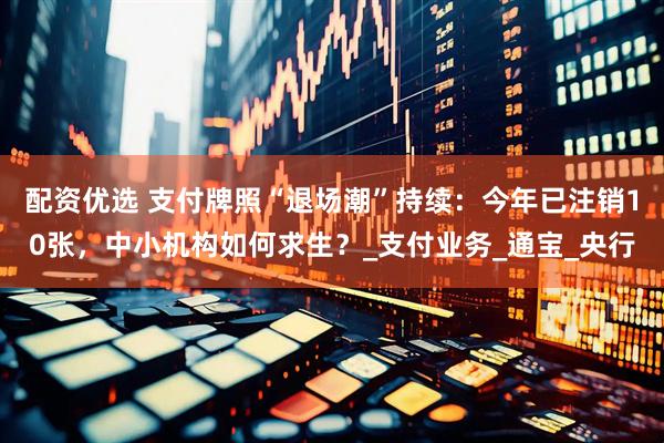 配资优选 支付牌照“退场潮”持续：今年已注销10张，中小机构如何求生？_支付业务_通宝_央行