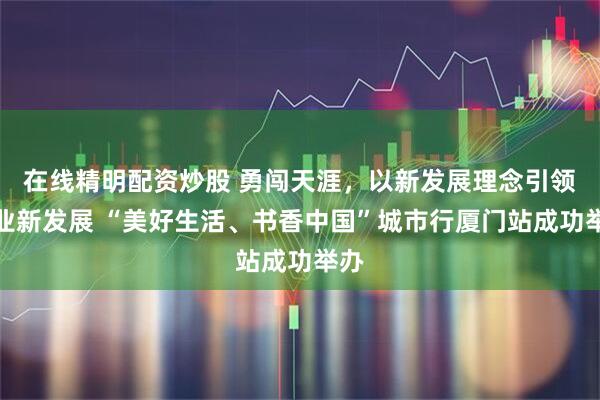 在线精明配资炒股 勇闯天涯，以新发展理念引领企业新发展 “美好生活、书香中国”城市行厦门站成功举办