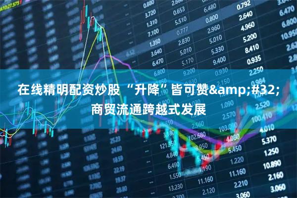 在线精明配资炒股 “升降”皆可赞&#32;商贸流通跨越式发展