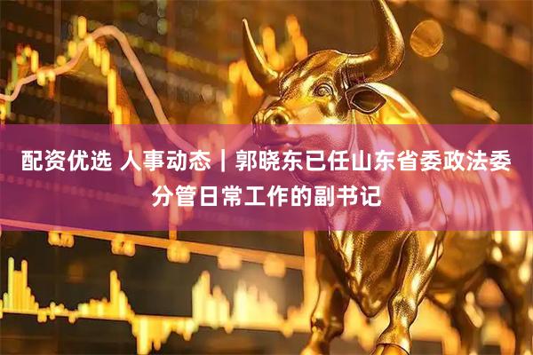 配资优选 人事动态｜郭晓东已任山东省委政法委分管日常工作的副书记
