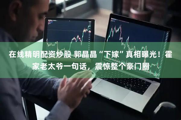 在线精明配资炒股 郭晶晶“下嫁”真相曝光！霍家老太爷一句话，震惊整个豪门圈