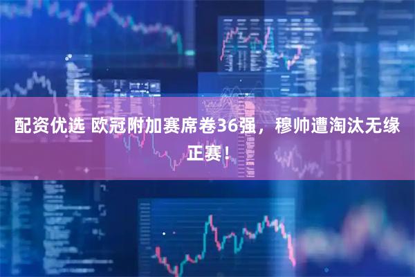 配资优选 欧冠附加赛席卷36强，穆帅遭淘汰无缘正赛！