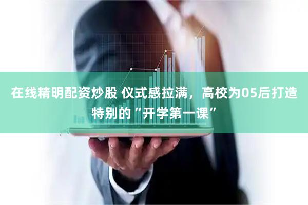 在线精明配资炒股 仪式感拉满，高校为05后打造特别的“开学第一课”
