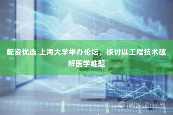 配资优选 上海大学举办论坛，探讨以工程技术破解医学难题