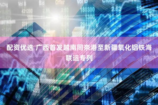 配资优选 广西首发越南同奈港至新疆氧化铝铁海联运专列
