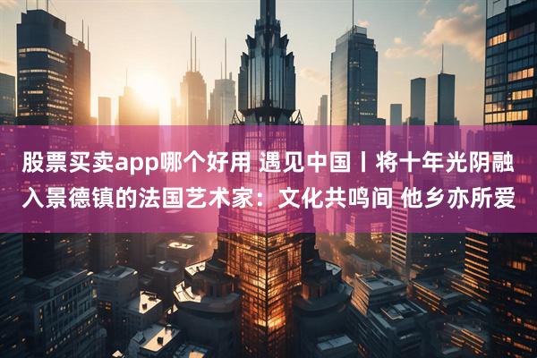 股票买卖app哪个好用 遇见中国丨将十年光阴融入景德镇的法国艺术家：文化共鸣间 他乡亦所爱
