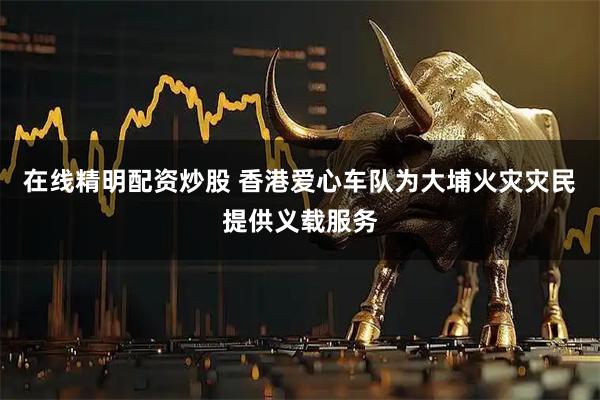 在线精明配资炒股 香港爱心车队为大埔火灾灾民提供义载服务
