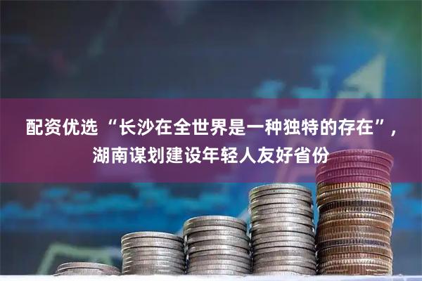 配资优选 “长沙在全世界是一种独特的存在”，湖南谋划建设年轻人友好省份