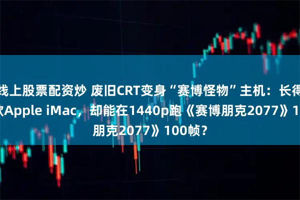 线上股票配资炒 废旧CRT变身“赛博怪物”主机：长得像老款Apple iMac，却能在1440p跑《赛博朋克2077》100帧？
