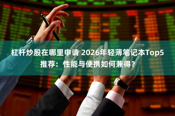 杠杆炒股在哪里申请 2026年轻薄笔记本Top5推荐：性能与便携如何兼得？