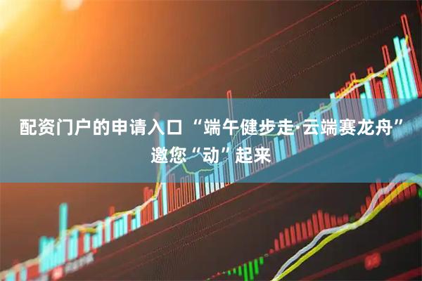 配资门户的申请入口 “端午健步走·云端赛龙舟”邀您“动”起来