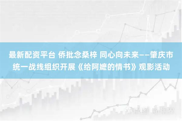 最新配资平台 侨批念桑梓 同心向未来——肇庆市统一战线组织开展《给阿嬷的情书》观影活动