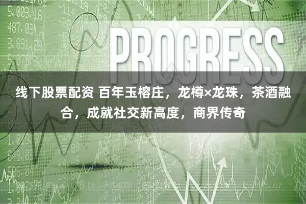 线下股票配资 百年玉榕庄，龙樽×龙珠，茶酒融合，成就社交新高度，商界传奇