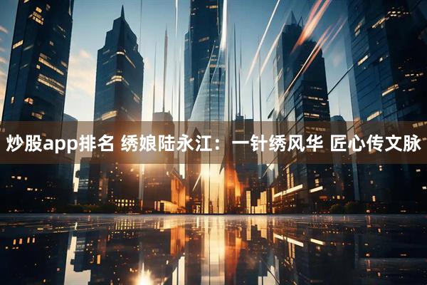 炒股app排名 绣娘陆永江：一针绣风华 匠心传文脉
