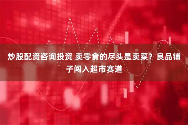 炒股配资咨询投资 卖零食的尽头是卖菜？良品铺子闯入超市赛道