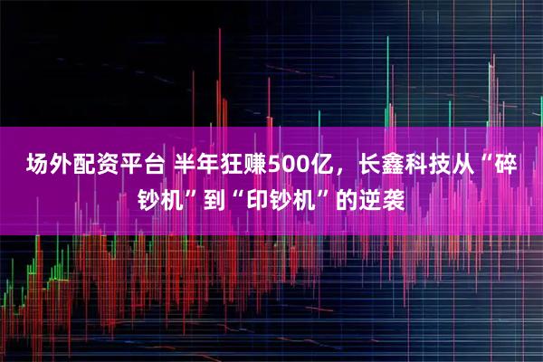 场外配资平台 半年狂赚500亿，长鑫科技从“碎钞机”到“印钞机”的逆袭
