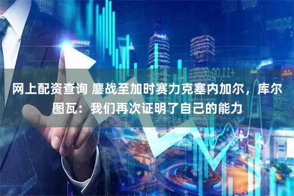 网上配资查询 鏖战至加时赛力克塞内加尔，库尔图瓦：我们再次证明了自己的能力