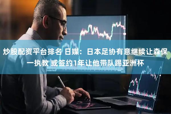 炒股配资平台排名 日媒：日本足协有意继续让森保一执教 或签约1年让他带队踢亚洲杯