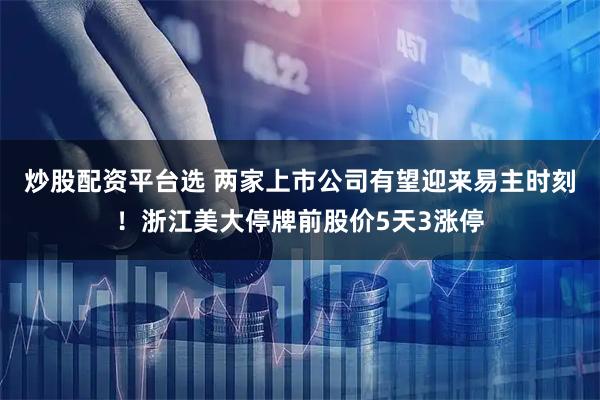 炒股配资平台选 两家上市公司有望迎来易主时刻！浙江美大停牌前股价5天3涨停