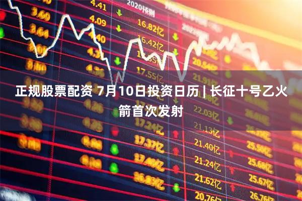 正规股票配资 7月10日投资日历 | 长征十号乙火箭首次发射