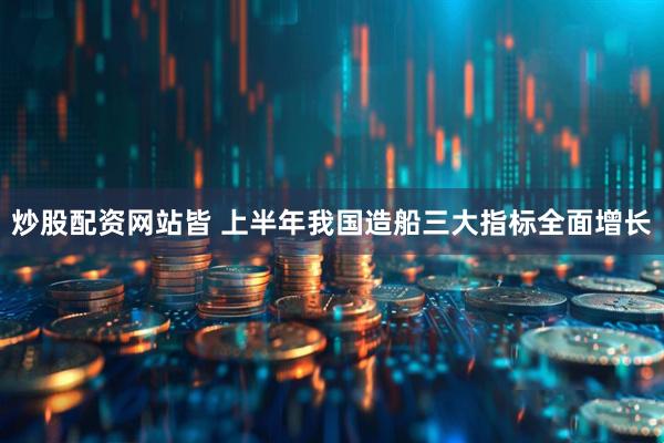 炒股配资网站皆 上半年我国造船三大指标全面增长