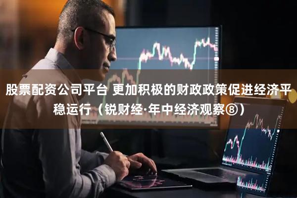股票配资公司平台 更加积极的财政政策促进经济平稳运行（锐财经·年中经济观察⑧）