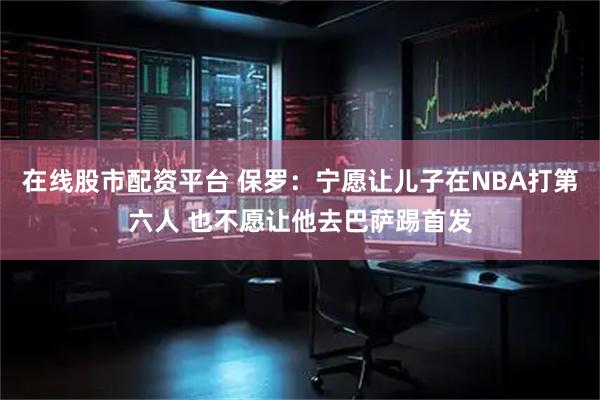 在线股市配资平台 保罗：宁愿让儿子在NBA打第六人 也不愿让他去巴萨踢首发