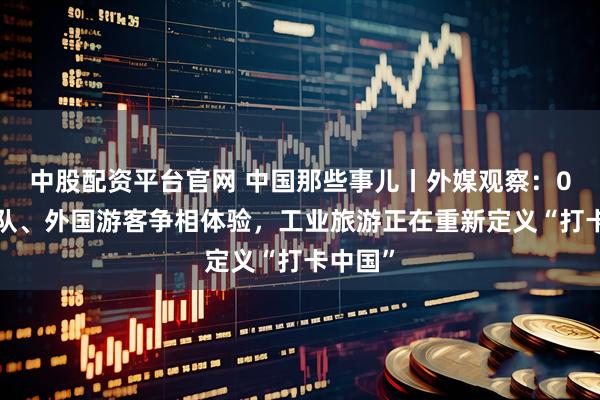 中股配资平台官网 中国那些事儿丨外媒观察：00后排队、外国游客争相体验，工业旅游正在重新定义“打卡中国”