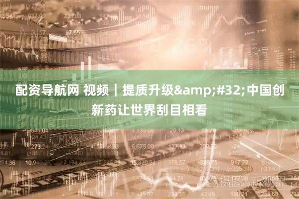 配资导航网 视频｜提质升级 中国创新药让世界刮目相看