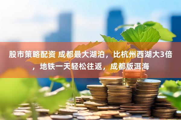 股市策略配资 成都最大湖泊，比杭州西湖大3倍，地铁一天轻松往返，成都版洱海