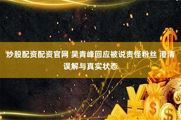 炒股配资配资官网 吴青峰回应被说责怪粉丝 澄清误解与真实状态