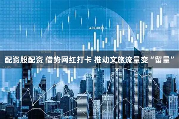 配资股配资 借势网红打卡 推动文旅流量变“留量”