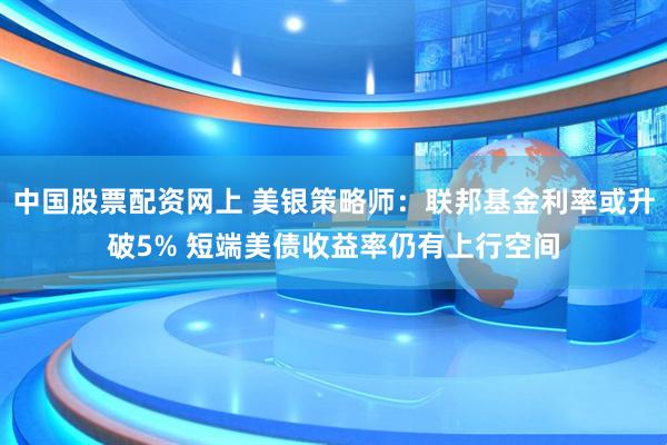 中国股票配资网上 美银策略师：联邦基金利率或升破5% 短端美债收益率仍有上行空间